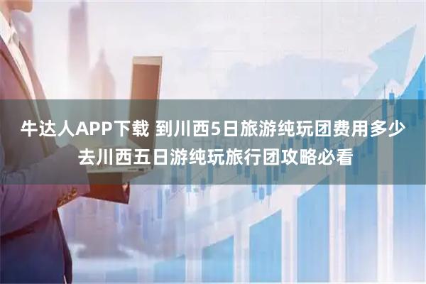 牛达人APP下载 到川西5日旅游纯玩团费用多少 去川西五日游纯玩旅行团攻略必看