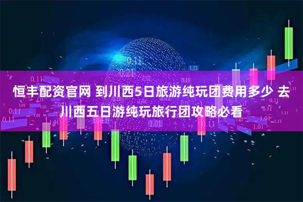 恒丰配资官网 到川西5日旅游纯玩团费用多少 去川西五日游纯玩旅行团攻略必看