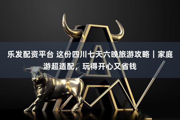 乐发配资平台 这份四川七天六晚旅游攻略｜家庭游超适配，玩得开心又省钱