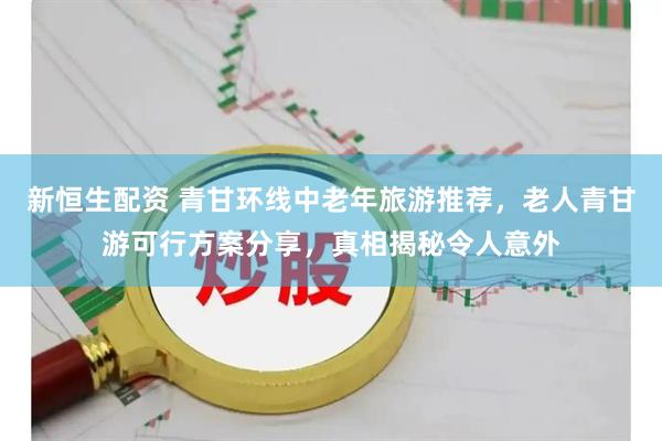 新恒生配资 青甘环线中老年旅游推荐，老人青甘游可行方案分享，真相揭秘令人意外