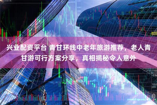 兴业配资平台 青甘环线中老年旅游推荐，老人青甘游可行方案分享，真相揭秘令人意外