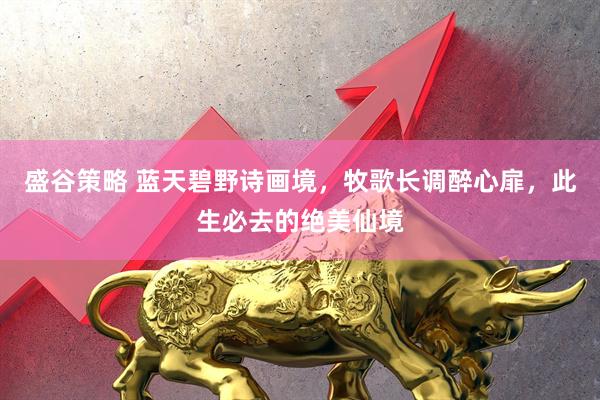 盛谷策略 蓝天碧野诗画境，牧歌长调醉心扉，此生必去的绝美仙境