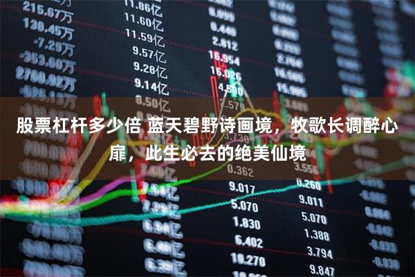 股票杠杆多少倍 蓝天碧野诗画境，牧歌长调醉心扉，此生必去的绝美仙境