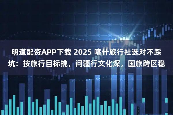 闪电策略APP下载 2025 喀什旅行社选对不踩坑：按旅行目标挑，问疆行文化深，国旅跨区稳