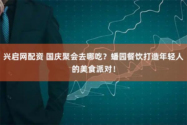 兴启网配资 国庆聚会去哪吃？蟠园餐饮打造年轻人的美食派对！