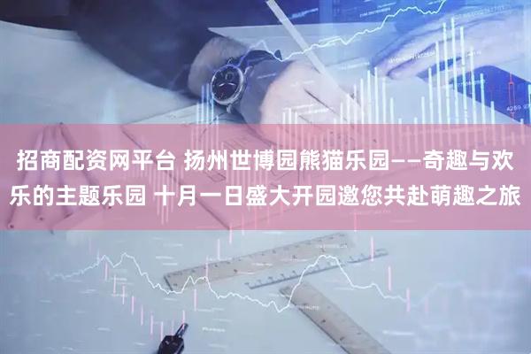 招商配资网平台 扬州世博园熊猫乐园——奇趣与欢乐的主题乐园 十月一日盛大开园邀您共赴萌趣之旅