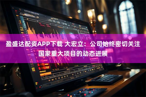 盈盛达配资APP下载 大宏立：公司始终密切关注国家重大项目的动态进展