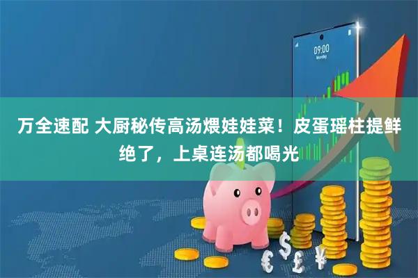 万全速配 大厨秘传高汤煨娃娃菜！皮蛋瑶柱提鲜绝了，上桌连汤都喝光