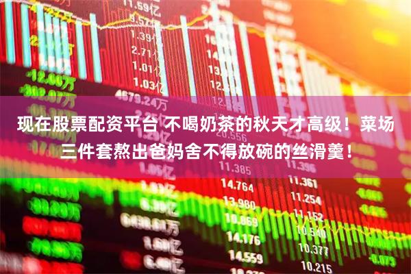 现在股票配资平台 不喝奶茶的秋天才高级！菜场三件套熬出爸妈舍不得放碗的丝滑羹！