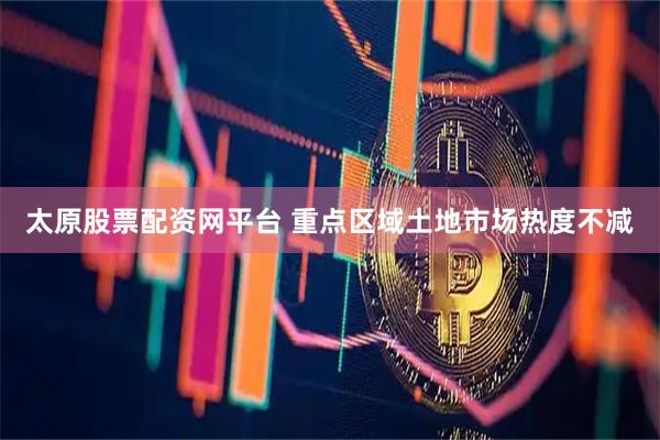 太原股票配资网平台 重点区域土地市场热度不减