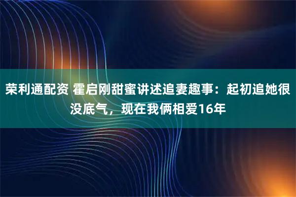 荣利通配资 霍启刚甜蜜讲述追妻趣事：起初追她很没底气，现在我俩相爱16年