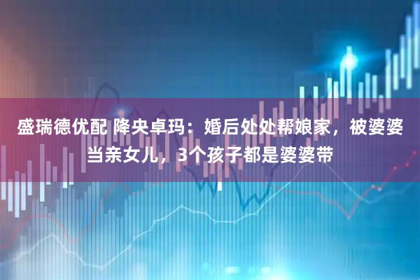 盛瑞德优配 降央卓玛：婚后处处帮娘家，被婆婆当亲女儿，3个孩子都是婆婆带
