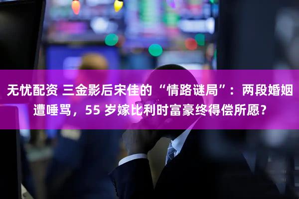 无忧配资 三金影后宋佳的 “情路谜局”：两段婚姻遭唾骂，55 岁嫁比利时富豪终得偿所愿？