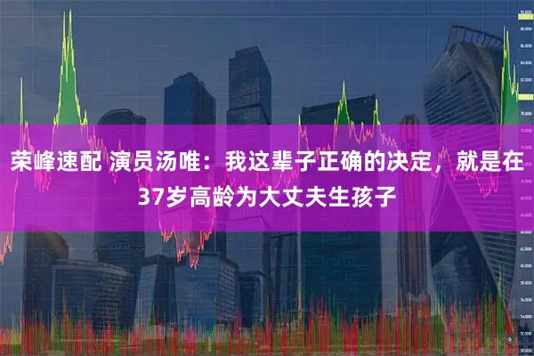 荣峰速配 演员汤唯：我这辈子正确的决定，就是在37岁高龄为大丈夫生孩子