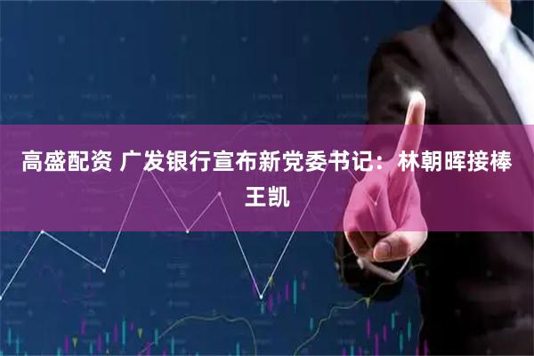 高盛配资 广发银行宣布新党委书记：林朝晖接棒王凯