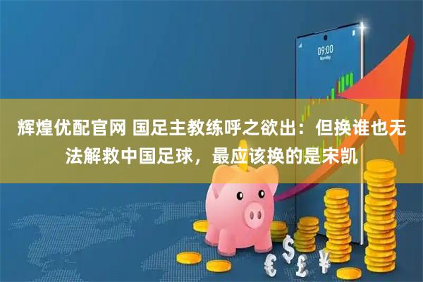 辉煌优配官网 国足主教练呼之欲出：但换谁也无法解救中国足球，最应该换的是宋凯