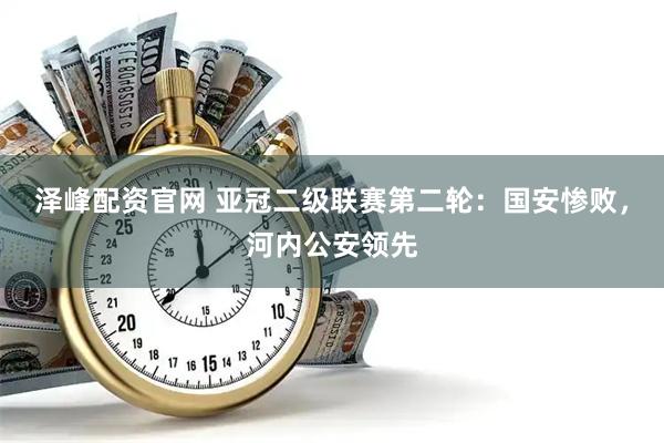 泽峰配资官网 亚冠二级联赛第二轮：国安惨败，河内公安领先