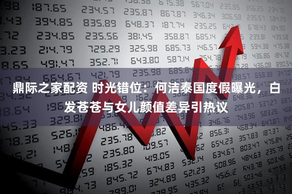 鼎际之家配资 时光错位：何洁泰国度假曝光，白发苍苍与女儿颜值差异引热议