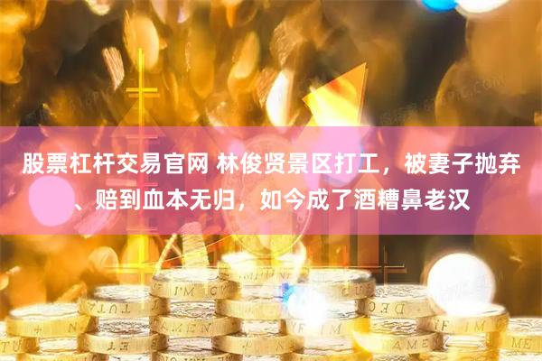 股票杠杆交易官网 林俊贤景区打工，被妻子抛弃、赔到血本无归，如今成了酒糟鼻老汉