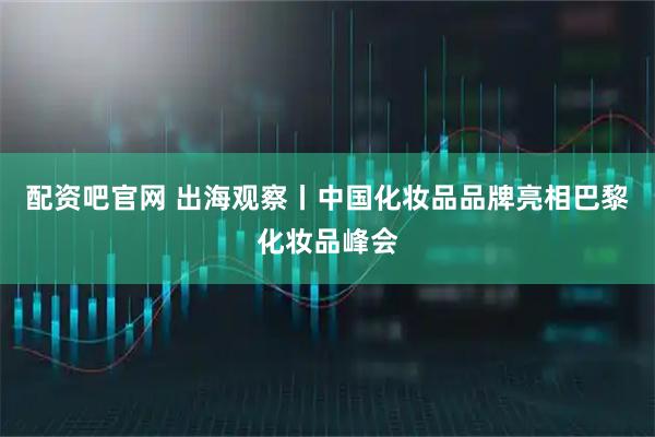 配资吧官网 出海观察丨中国化妆品品牌亮相巴黎化妆品峰会