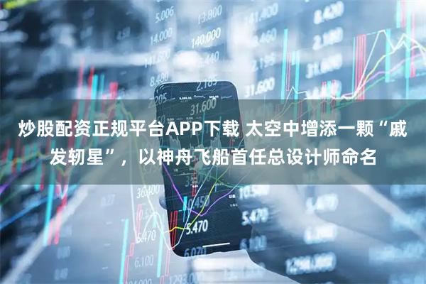 炒股配资正规平台APP下载 太空中增添一颗“戚发轫星”，以神舟飞船首任总设计师命名
