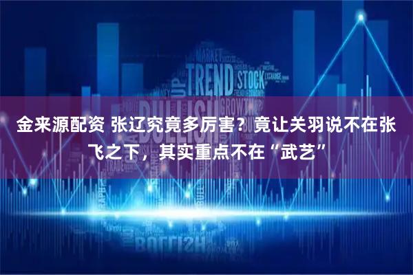 金来源配资 张辽究竟多厉害？竟让关羽说不在张飞之下，其实重点不在“武艺”