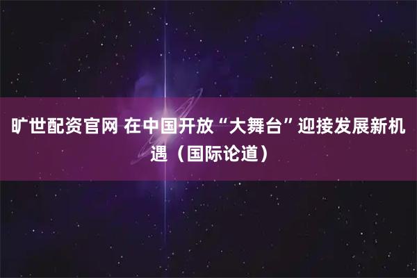 旷世配资官网 在中国开放“大舞台”迎接发展新机遇（国际论道）