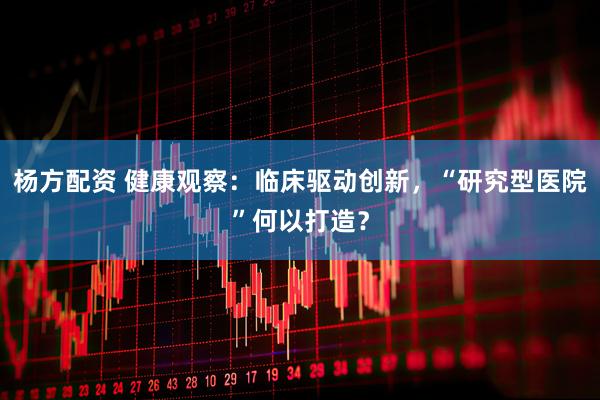 杨方配资 健康观察：临床驱动创新，“研究型医院”何以打造？