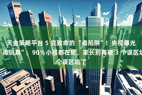 天金策略平台 5 克致命的 “毒陷阱”！央视曝光的“毒玩具”，90％小孩都在玩，家长别再被 3 个误区坑了