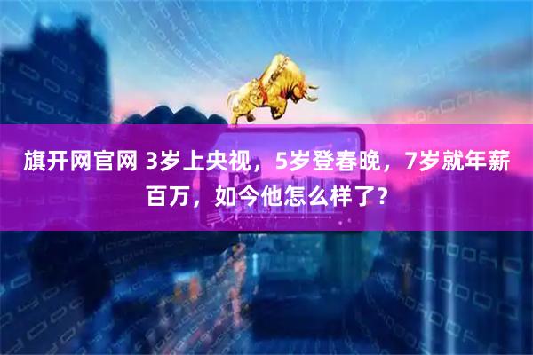 旗开网官网 3岁上央视，5岁登春晚，7岁就年薪百万，如今他怎么样了？
