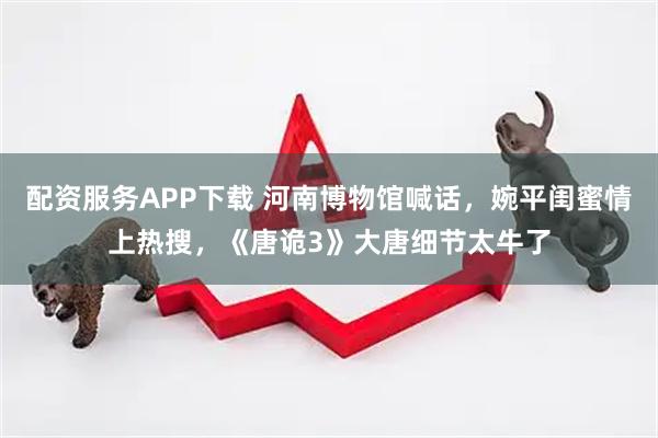 配资服务APP下载 河南博物馆喊话，婉平闺蜜情上热搜，《唐诡3》大唐细节太牛了