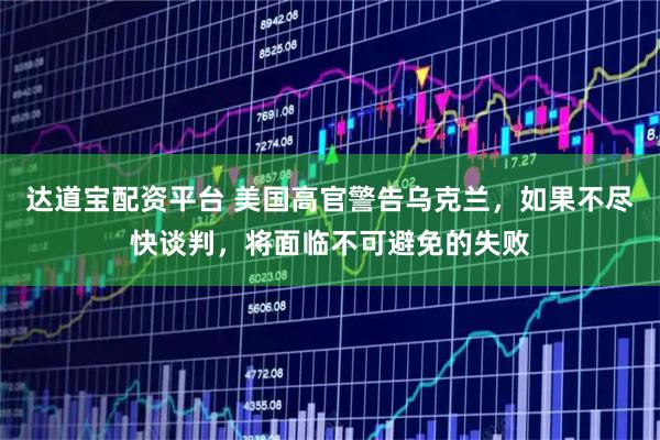 达道宝配资平台 美国高官警告乌克兰，如果不尽快谈判，将面临不可避免的失败
