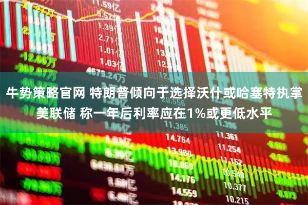 牛势策略官网 特朗普倾向于选择沃什或哈塞特执掌美联储 称一年后利率应在1%或更低水平