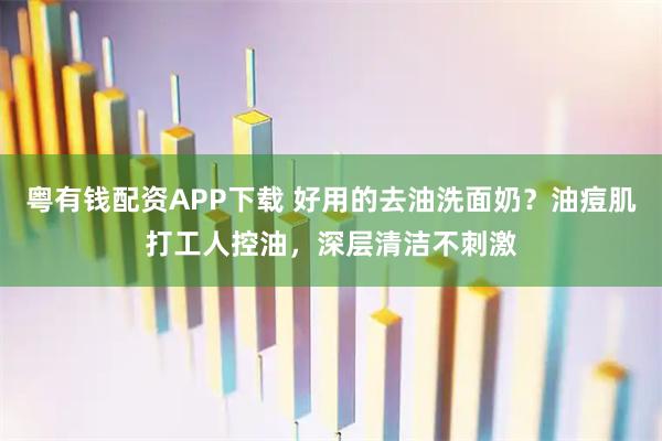 粤有钱配资APP下载 好用的去油洗面奶？油痘肌打工人控油，深层清洁不刺激