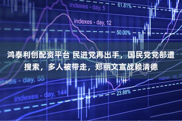 鸿泰利创配资平台 民进党再出手，国民党党部遭搜索，多人被带走，郑丽文宣战赖清德
