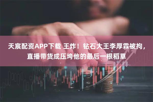 天宸配资APP下载 王炸！钻石大王李厚霖被拘，直播带货成压垮他的最后一根稻草