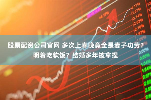 股票配资公司官网 多次上春晚竟全是妻子功劳？明着吃软饭？结婚多年被拿捏