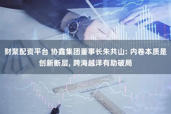 财聚配资平台 协鑫集团董事长朱共山: 内卷本质是创新断层, 跨海越洋有助破局