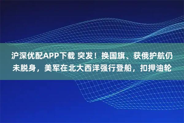 沪深优配APP下载 突发！换国旗、获俄护航仍未脱身，美军在北大西洋强行登船，扣押油轮