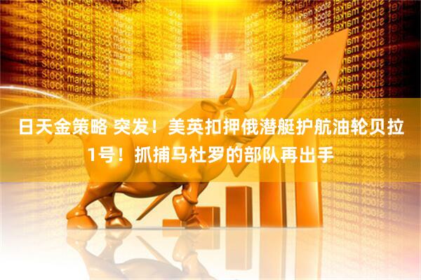日天金策略 突发！美英扣押俄潜艇护航油轮贝拉1号！抓捕马杜罗的部队再出手