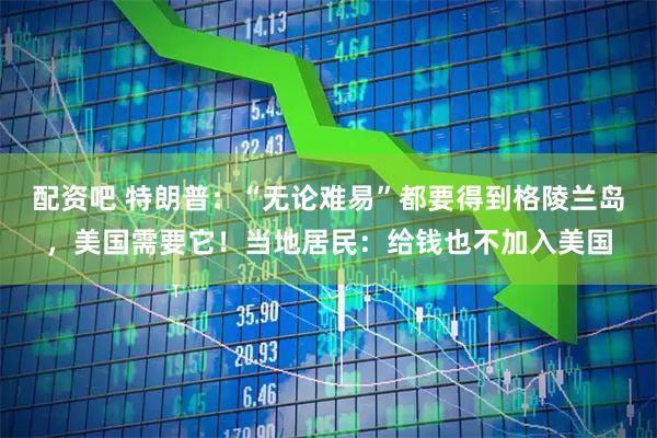 配资吧 特朗普：“无论难易”都要得到格陵兰岛，美国需要它！当地居民：给钱也不加入美国