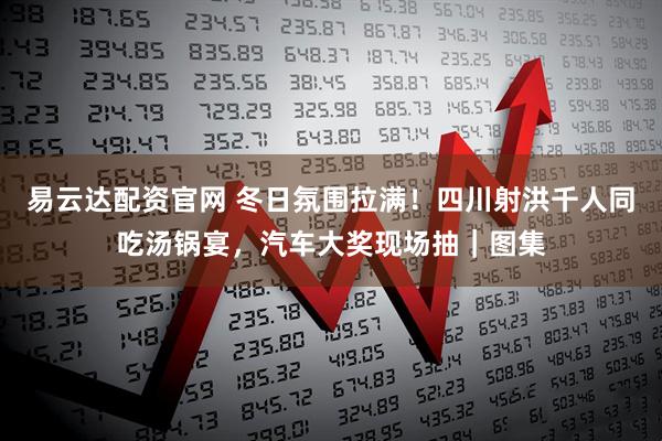 易云达配资官网 冬日氛围拉满！四川射洪千人同吃汤锅宴，汽车大奖现场抽｜图集