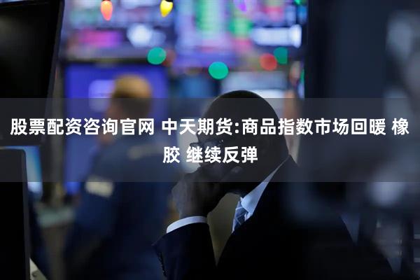 股票配资咨询官网 中天期货:商品指数市场回暖 橡胶 继续反弹