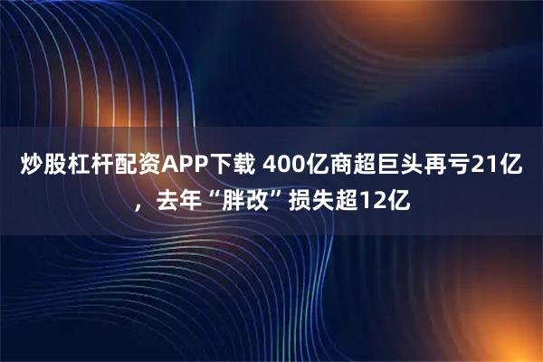 炒股杠杆配资APP下载 400亿商超巨头再亏21亿，去年“胖改”损失超12亿
