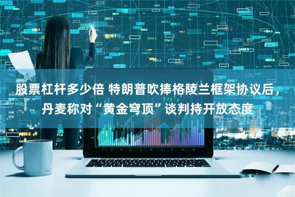 股票杠杆多少倍 特朗普吹捧格陵兰框架协议后，丹麦称对“黄金穹顶”谈判持开放态度