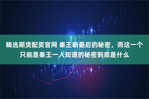 精选期货配资官网 秦王朝最后的秘密，而这一个只能是秦王一人知道的秘密到底是什么